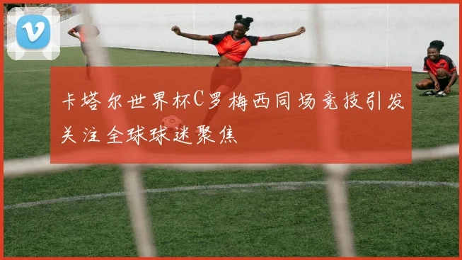 卡塔尔世界杯C罗梅西同场竞技引发关注全球球迷聚焦