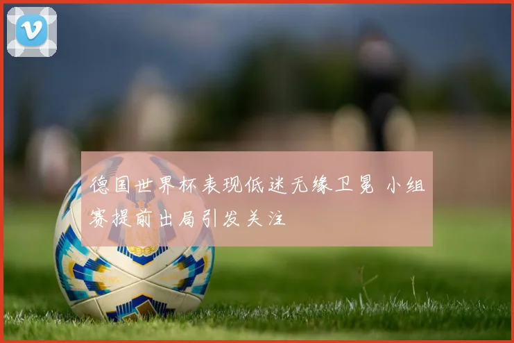 德国世界杯表现低迷无缘卫冕 小组赛提前出局引发关注