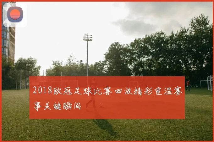 2018欧冠足球比赛回放精彩重温赛事关键瞬间