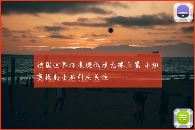 德国世界杯表现低迷无缘卫冕 小组赛提前出局引发关注